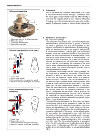 Transmission-46
5.	 Differential
Just as the same as a manual transmission, the torque
is transmitted to the wheels through a differential from
the crown gear, which is fixed inside the differential by 8
bolts and the propeller shaft is fixed into the differential
through a conventional cage-type universal joint and the
gasket. The tapered bearing is used to fix the differential.
1
2
3
4
5
1. Differential bearing	 2. Differential case
3. Differential spider	
4. 
Differential planetary gear
5. Differential crown gear
Differential assembly
6.	 Mechanical manipulation
(a)	 Drive ratio change.
The automatic transmission of a conventional planetary
mechanism has a limited number of grades of drive ra-
tio, which is generally four, five, or six grades, but the
stepless transmission is different from it-as its name sug-
gests, the transmission ratio of the stepless transmission
is continuously variable. The low gear (low drive ratio)
makes it easier for a stationary vehicle to start; the diam-
eter of the drive conical wheel is relatively small, while
that of the driven conical wheel is relatively large. The
drive belt is used to transmit the power and the torque,
and the acceleration will be generated if high speed
ratio is selected by increasing the diameter of the drive
conical wheel and decreasing the diameter of the driven
conical wheel. The optimal drive ratio is ensured by con-
trolling the extent of change.
The stepless transmission has two rotating pulleys, i.e.
the drive conical wheel and the driven conical wheel,
and each of which is composed of two halves, one half
is fixed, and the other half can be moved by a hydraulic
pressure control. The drive ratio can be determined by
the position of the drive belt on the rotating pulleys. If the
moveable pulley half approaches its corresponding fixed
pulley half, the drive belt will move towards its periphery.
When the two pulley halves separate, the circumference
will become small, and the moveable pulley half of the
drive conical wheel and the driven conical wheel are in
the position of their respective diagonal, and at this time
the radius of the transmission belt on the drive conical
wheel decreases, while the radius of the drive belt on the
driven conical wheel increases.
The start of the vehicle needs low drive ratio, and there-
fore the drive conical wheel separates to make the drive
belt adhere to it and makes the transmission belt move
around the periphery of the closed driven bevel gear.
High drive ratio is needed when the speed increases, so
moveable pulley half of the drive conical wheel gradu-
ally approaches the corresponding fixed pulley half and
the wheel circumference of the conical wheel increases,
and simultaneously, the driven conical wheel is forced to
separate that the radius decreases and thus producing
high drive ratio. The drive ratio of speeding is generated
when the drive conical wheel is fully closed and driven
conical wheel is fully separated. The drive conical wheel
and the driven conical wheel turn at a drive ratio of about
1:2.5.
Pulley position at high gears
(speeding)
Running gear position at low gears
1.Engine input
2.Output to the wheels
3.Minimum diameter drive gear (low speed)
4.Maximum diameter driven gear (low speed)
1.Engine input
2.Output to the wheels
3.Minimum diameter drive gear (speeding)
4.Maximum diameter driven gear (speeding)
 