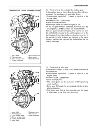 Transmission-47
(b)	 The lever is at the neutral or the parking gear
In this status, reverse clutch (2) and drive clutch (4) sep-
arate and the wheels are not able to be driven.
• 
Transmission input shaft (1) speed is identical to the
engine speed.
• Backward clutch (2) separates.
• Drive clutch (4) separates.
• Planets (3) rotate around the sun gear in idle.
• 
If the sun gear remains stationary, the drive gear (5),
driven gear (7), and the vehicle are also stationary.
For any automatic transmission, the engine can only
be started at the neutral or the parking gear, and at the
parking gear, the mechanical prevents any movement of
the vehicle. In order to avoid any damage to the trans-
mission, parking gear can only be shifted when the ve-
hicle is stationary.
1. Input shaft		 2. Backward clutch
3. Planetary gear		 4. Drive clutch
5. Drive conical wheel	 6. Steel drive belt
7. Driven cone pully
Transmission Torque Drive Mechanism
1. Input shaft		 2. Reverse clutch
3. Planetary gear		 4. Drive clutch
5. Drive conical wheel	 6. Steel drive belt
7. Driven conical wheel	
8. Driven conical wheel
9. Input shaft
(c)	 The lever is at drive gear
In this status, the joint of drive clutch (4) send the vehicle
into movement.
• 
Transmission input shaft (1) speed is identical to the
engine speed.
• Reverse clutch (2) separates.
• Drive clutch (4) joins.
• 
The planet gears (3), the sun gear, and the gear ring
rotate together.
• 
Drive gear (5) keeps the same speed with the engine
at drive direction.
• 
The driven gear (7) is at drive direction, and the speed
is determined by the drive ratio at running.
 