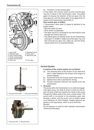 Transmission-48
(d)	 The lever is at the reverse gear
In this status, the reverse clutch (2) joins and the gear
ring (9) is locked in the transmission case. The planet
gears (3) reverse the direction of the sun gear (10), the
drive gear (5), and the driven gear (7) as against the di-
rection of the transmission input shaft (1).
Now reverse gear is shifted
• Transmission input shaft (1) speed is identical to the
engine speed.
• Reverse clutch (2) joins.
• Drive clutch (4) separates.
• 
The gear ring (9) is connected to the transmission case
through the reverse clutch (2)
• 
The planet gears (3) directly driven by the transmission
input gear (1) enable it rotate around the gear ring, and
then drive the sun gear (10), pulley (5), and the driven
conical wheel (7) in a reversed direction.
1. Input shaft		 2. Backward clutch
3. Planetary gear		 4. Drive clutch
5. Drive conical wheel	 6. Steel drive belt
7. Driven conical wheel	
8. Driven conical wheel
9. Gear ring		 10. Sun gear
Control System
Functions of the control system are as follows:
(a)	 The clamping force of the tension of the steel drive
belt is made adapted to the torque of the engine to
prevent slipping.
(b)	 Control the drive and reverse clutch while driving.
(c)	 Optimal drive ratio is provided for driving.
(d)	 Provide necessary lubricant and coolant oil for the
transmission.
1.	 Oil pump
The pump within the transmission is an external engage-
ment gear pump, the shaft of which is driven by the en-
gine oil pump shaft and reaches the inside of the pump
through the hollow shaft of the drive conical wheel. The
pump shaft is connected to the planetary gear rack
through a spline, and the pump runs at engine speed
at an efficiency of 10cm³/rotation. System pressure de-
pends on the input torque, which is up to 40-50 bar.
Remark:
the oil pressure is used for both hydraulic transmission
control and lubrication
1. Oil pump drive shaft 2. Oil pump assembly
1. Oil pump inlet	 2. Oil pump seal
 