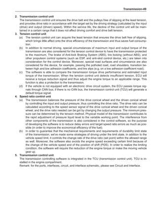 Transmission-49
2.	Transmission control unit
The transmission control unit ensures the drive belt and the pulleys free of slipping at the least tension,
and provides drive ratio in accordance with the target set by the driving strategy (calculated by the input
(drive) and output (driven) speed). Within the service life, the decline of the control unit will be main-
tained in a certain range that it does not affect driving comfort and drive belt tension.
3.	Tension control unit
(a)	 The tension control unit can acquire the least tension that ensures the drive belt free of slipping,
which brings little affect onto the drive efficiency of the transmission and thus saves fuel consump-
tion.
(b)	 In addition to normal driving, special circumstances of maximum input and output torque of the
transmission are also considered for the tension control device to have the transmission protected
to the maximum. The brake of Anti-lock Braking System (ABS), tire locking (without ABS), and
other propulsion control systems (such as ESP, and anti-skid control device, etc.) are taken into
consideration for the control device. Moreover, special road surfaces and circumstance are also
considered for the device, for example, passing the potholed road, road shoulders, transition be-
tween high and low adhesion coefficients, and tire slips (e.g. on a low adhesion coefficient road).
(c)	 The software is able to compare the transmission torque drive performance and estimated input
torque of the transmission. When the tension control unit detects insufficient tension, ECU will
receive a torque reduction signal and thus adjust the engine torque to an applicable range. This
function is also a protection to the transmission.
(d)	 If the vehicle is not equipped with an electronic drive circuit system, the ECU passes torque sig-
nals through CAN bus; if there is no CAN bus, the transmission control unit (TCU) will generate a
default torque signal.
4.	 Speed ratio control unit
(a)	 The transmission balances the pressure of the drive conical wheel and the driven conical wheel
by controlling the input and output pressure, thus controlling the drive ratio. The drive ratio can be
calculated according to the speed sensor signal of the drive conical wheel and the driven conical
wheel, and the drive ratio needed can be got by changing the output pressure. The minimum pres-
sure can be determined by the tension method. Physical model of the transmission contributes to
the rapid adjustment of pressure liquid level to the variable working point. The interference from
other components of the transmission is also considered in the control software, so the purpose
of developing the software is to reduce delay errors and target speed ratio errors as much as pos-
sible (in order to improve the economical efficiency of the fuel).
(b)	 In order to guarantee that the mechanical requirements and requirements of durability limit state
of the transmission, we've made some strategies of driving under the limit state. In addition to the
vehicle speed limit, it controls the change rate of the drive ratio (set point) within the allowed range
as well. Moreover, the software also avoids the engine speed exceeding certain limit because of
the change of the vehicle speed and of the position of shift (POS). In order to realize the limiting
condition, the software will require the reduction of the engine torque or make the moving vehicle
gear up.
5.	Transmission control unit
The transmission controlling software is integrated in the TCU (transmission control unit). TCU is in-
stalled in the engine compartment.
Remark: for the ports, interfaces, circuit, and interface schematic, please see Circuit and Interface.
 