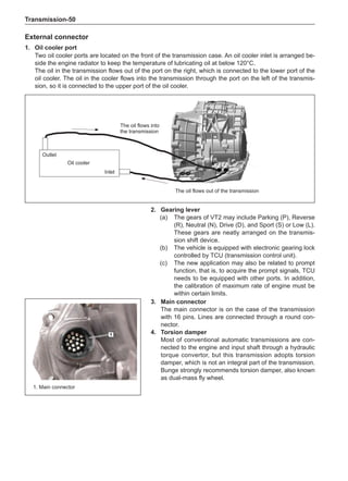 Transmission-50
2.	 Gearing lever
(a)	 The gears of VT2 may include Parking (P), Reverse
(R), Neutral (N), Drive (D), and Sport (S) or Low (L).
These gears are neatly arranged on the transmis-
sion shift device.
(b)	 The vehicle is equipped with electronic gearing lock
controlled by TCU (transmission control unit).
(c)	 The new application may also be related to prompt
function, that is, to acquire the prompt signals, TCU
needs to be equipped with other ports. In addition,
the calibration of maximum rate of engine must be
within certain limits.
1. Main connector
3.	 Main connector
The main connector is on the case of the transmission
with 16 pins. Lines are connected through a round con-
nector.
4.	Torsion damper
Most of conventional automatic transmissions are con-
nected to the engine and input shaft through a hydraulic
torque convertor, but this transmission adopts torsion
damper, which is not an integral part of the transmission.
Bunge strongly recommends torsion damper, also known
as dual-mass fly wheel.
External connector
1.	 Oil cooler port
Two oil cooler ports are located on the front of the transmission case. An oil cooler inlet is arranged be-
side the engine radiator to keep the temperature of lubricating oil at below 120°C.
The oil in the transmission flows out of the port on the right, which is connected to the lower port of the
oil cooler. The oil in the cooler flows into the transmission through the port on the left of the transmis-
sion, so it is connected to the upper port of the oil cooler.
Oil cooler
Inlet
Outlet
The oil flows out of the transmission
The oil flows into
the transmission
 