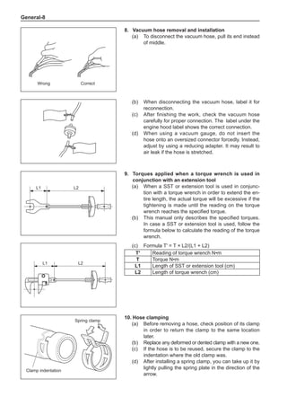 General-
8.	Vacuum hose removal and installation
(a)	 To disconnect the vacuum hose, pull its end instead
of middle.
L1 L2
L1 L2
Wrong Correct
(b)	 When disconnecting the vacuum hose, label it for
reconnection.
(c)	 After finishing the work, check the vacuum hose
carefully for proper connection. The label under the
engine hood label shows the correct connection.
(d)	 When using a vacuum gauge, do not insert the
hose onto an oversized connector forcedly. Instead,
adjust by using a reducing adapter. It may result to
air leak if the hose is stretched.
9.	Torques applied when a torque wrench is used in
conjunction with an extension tool
(a)	 When a SST or extension tool is used in conjunc-
tion with a torque wrench in order to extend the en-
tire length, the actual torque will be excessive if the
tightening is made until the reading on the torque
wrench reaches the specified torque.
(b)	 This manual only describes the specified torques.
In case a SST or extension tool is used, follow the
formula below to calculate the reading of the torque
wrench.
(c)	 Formula T' = T × L2/(L1 + L2)
T' Reading of torque wrench N•m
T Torque N•m
L1 Length of SST or extension tool (cm)
L2 Length of torque wrench (cm)
10.	Hose clamping
(a)	 Before removing a hose, check position of its clamp
in order to return the clamp to the same location
later.
(b)	 Replace any deformed or dented clamp with a new one.
(c)	 If the hose is to be reused, secure the clamp to the
indentation where the old clamp was.
(d)	 After installing a spring clamp, you can take up it by
lightly pulling the spring plate in the direction of the
arrow.
Spring clamp
Clamp indentation
 