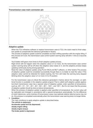 Transmission-55
Transmission case main connector pin
Adaptive update
When the TCU refreshes software or replace transmission case or TCU, the clutch need to finish adap-
tive update to compensate the tolerance generated in factory.
The process of adaptive update could be completed via Gear shifting operation with the engine idling. If
this process isn't over, the transmission case control system warning lamp will blink 1 time at 2 seconds
intervals.
You'd better shift gears more times to finish adaptive update process.
Rigid shock will not happen when the adaptive value is 4 or more. So the transmission case control
system warning lamp will be off when the adaptive value raises to 4, and the adaptive process keeps
updating continously during driving operation.
Read the value of adaptive update using Punch INCA and MLT software, or other testers.The process
of adaptive update could be completed successfully though there is no tester to read the value. If the
adaptive value cannot be detected for testers lacking, the TCU will make the warning lamp stopped
blinking when the adaptive value is 4 or more in D or R position.
For the transmission case at critical (the tolerance generated in factory above the average), an addi-
tional function is available in the adaptive update program.That is called swift adaptive update applica-
tion.Each transmission case has a special value of adaptive update under specified oil temperature,
such as -20℃, 0℃, 10℃, 20℃, 40℃, 60℃, 80℃, 100℃, and 120℃. But it's not mean that the process
of adaptive update should be done at above temperatures.
When the process of adaptive update is applied under specified oil temperature, the current value will
be replicated and changed in accordance with a special temperature automatically. For the difference
of clutch tolerances, some clutches of transmission cases may replicate relative data but some may not
do. this process is completed automatically when the transmission case warning lamp no longer blinks.
1.	 Condition:
The main conditions to apply adaptive update is described below.
The vehicle is stationary.
Accelerator pedal isn't be depressed.
steady engine idling
steady engine torque
The brake pedal is depressed.
 