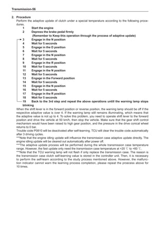Transmission-56
2.	Procedure
Perform the adaptive update of clutch under a special temperature according to the following proce-
dures.
1	 Start the engine
2	 Depress the brake pedal firmly
	 (Remember to Keep this operation through the process of adaptive update)
3	 Engage in the N position
4	 Wait for 5 seconds
5	 Engage in the D position
6	 Wait for 5 seconds
7	 Engage in the N position
8	 Wait for 5 seconds
9	 Engage in the R position
10	 Wait for 5 seconds
11	 Engage in the N position
12	 Wait for 5 seconds
13	 Engage in the Forward position
14	 Wait for 5 seconds
15	 Engage in the N position
16	 Wait for 5 seconds
17	 Engage in the R position
18	 Wait for 5 seconds
19	 Back to the 3rd step and repeat the above operations untill the warning lamp stops
blinking
When the shift lever is in the forward position or reverse position, the warning lamp should be off if the
respective adaptive value is over 4. If the warning lamp still remains illuminating, which means that
the adaptive value is not up to 4. To solve this problem, you need to operate shift lever to the forward
position and drive the vehicle at 50 km/h, then stop the vehicle. Make sure that the gear shift control
mechanism would have been raised to high gear position, and the pressure in the drive conical wheel
returns to 0 bar.
Trouble code P0810 will be deactivated after self-learning. TCU will clear the trouble code automatically
after 3 driving cycles.
***Note that the engine idling update will influence the transmission case adaptive update directly. The
engine idling update will be cleared out automatically after power off.
***The adaptive update process will be performed during the whole transmission case temperature
range. However, the fast update only need the transmission case temperature at +20 ℃ to +60 ℃.
***Note that the TCU warning lamp will not flash if only replace the transmission case. The reason is
the transmission case clutch self-learning value is stored in the controller unit. Then, it is necessary
to perform the self-learn according to the study process mentioned above. However, the malfunc-
tion indicator cannot warn the learning process completion, please repeat the proecess above for
10 times.
 