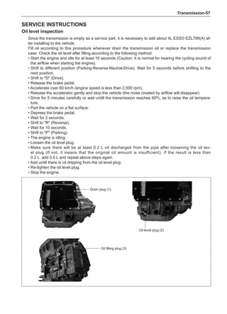 Transmission-57
Service instructions
Oil level inspection
Since the transmission is empty as a service part, it is necessary to add about 4L ESSO EZL799(A) af-
ter installing to the vehicle.
Fill oil according to this procedure whenever drain the transmission oil or replace the transmission
case. Check the oil level after filling according to the following method:
• 
Start the engine and idle for at least 10 seconds (Caution: It is normal for hearing the cycling sound of
the airflow when starting the engine).
• 
Shift to different position (Parking-Reverse-Neutral-Drive). Wait for 5 seconds before shifting to the
next position.
• Shift to D (Drive).
• Release the brake pedal.
• Accelerate over 60 km/h (engine speed is less than 2,500 rpm).
• 
Release the accelerator gently and stop the vehicle (the noise created by airflow will disappear).
• 
Drive for 5 minutes carefully or wait untill the transmission reaches 60ºc, as to raise the oil tempera-
ture.
• Part the vehicle on a flat surface.
• Depress the brake pedal.
• Wait for 2 seconds.
• Shift to R (Reverse).
• Wait for 10 seconds.
• Shift to P (Parking).
• The engine is idling.
• Loosen the oil level plug.
• 
Make sure there will be at least 0.2 L oil discharged from the pipe after loosening the oil lev-
el plug (If not, it means that the original oil amount is insufficient). If the result is less than
0.2 L, add 0.5 L and repeat above steps again.
• Add untill there is oil dripping from the oil level plug.
• Re-tighten the oil level plug.
• Stop the engine.
Drain plug (1)
Oil level plug (2)
Oil filling plug (3)
 