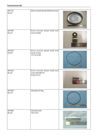 Transmission-60
481173
No.22
Drive conical wheel shaft end cover
481189
No.23
Drive conical wheel shaft end
cover buckle
481253
No.50
Drive conical wheel shaft end
cover O-ring
177.47×2.62
481283
No.24
Drive conical wheel shaft end
cover bolt M6×16
9.5±2.5 N·m
481259
No.18
Oil pump O-ring
481284
No.20
Oil pump bolt
10±1 N·m
 