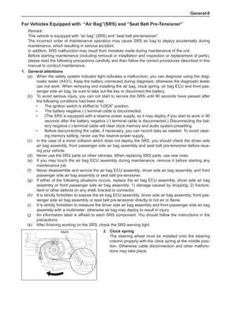 General-
For Vehicles Equipped with “Air Bag”(SRS) and “Seat Belt Pre-Tensioner”
Remark:
This vehicle is equipped with “air bag” (SRS) and “seat belt pre-tensioner”.
The incorrect order of maintenance operation may cause SRS air bag to deploy accidentally during
maintenance, which resulting in serious accident.
In addition, SRS malfunction may result from mistakes made during maintenance of the unit.
Before starting maintenance (including removal or installation and inspection or replacement of parts),
please read the following precautions carefully and then follow the correct procedures described in this
manual to conduct maintenance.
1.	 General attentions
(a)	 When the safety system indicator light indicates a malfunction, you can diagnose using the diag-
nostic tester (X431). Keep the battery connected during diagnosis; otherwise the diagnostic tester
can not work. When removing and installing the air bag, clock spring, air bag ECU and front pas-
senger side air bag, be sure to take out the key or disconnect the battery.
(b)	 To avoid serious injury, you can not start to service the SRS until 90 seconds have passed after
the following conditions had been met:
•	 The ignition switch is shifted to “LOCK” position.
•	 The battery negative (-) terminal cable is disconnected.
•	 (The SRS is equipped with a reserve power supply, so it may deploy if you start to work in 90
seconds after the battery negative (-) terminal cable is disconnected.) Disconnecting the bat-
tery negative (-) terminal cable will clear clock memory and audio system presetting.
•	 Before disconnecting the cable, if necessary, you can record data as needed. To avoid clear-
ing memory setting, never use the reserve power supply.
(c)	 In the case of a minor collision which does not deploy the SRS, you should check the driver side
air bag assembly, front passenger side air bag assembly and seat belt pre-tensioner before reus-
ing your vehicle.
(d)	 Never use the SRS parts on other vehicles. When replacing SRS parts, use new ones.
(e)	 If you may touch the air bag ECU assembly during maintenance, remove it before starting any
maintenance job.
(f)	 Never disassemble and service the air bag ECU assembly, driver side air bag assembly, and front
passenger side air bag assembly or seat belt pre-tensioner.
(g)	 If either of the following situations occurs, replace the air bag ECU assembly, driver side air bag
assembly or front passenger side air bag assembly: 1) damage caused by dropping; 2) fracture,
dent or other defects on any shell, bracket or connector.
(h)	 It is strictly forbidden to expose the air bag ECU assembly, driver side air bag assembly, front pas-
senger side air bag assembly or seat belt pre-tensioner directly to hot air or flame.
(i)	 It is strictly forbidden to measure the driver side air bag assembly and front passenger side air bag
assembly with a multimeter; otherwise air bag may deploy to result in injury.
(j)	 An information label is affixed to each SRS component. You should follow the instructions in the
precautions.
(k)	 After finishing working on the SRS, check the SRS warning light.
2.	 Clock spring
The steering wheel must be installed onto the steering
column properly with the clock spring at the middle posi-
tion. Otherwise cable disconnection and other malfunc-
tions may take place.
Mark
 
