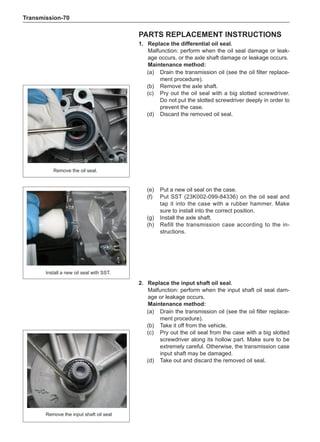 Transmission-70
parts replacement instructions
1.	 Replace the differential oil seal.
Malfunction: perform when the oil seal damage or leak-
age occurs, or the axle shaft damage or leakage occurs.
Maintenance method:
(a)	 Drain the transmission oil (see the oil filter replace-
ment procedure).
(b)	 Remove the axle shaft.
(c)	 Pry out the oil seal with a big slotted screwdriver.
Do not put the slotted screwdriver deeply in order to
prevent the case.
(d)	 Discard the removed oil seal.
Remove the oil seal.
(e)	 Put a new oil seal on the case.
(f)	 Put SST (23K002-099-84336) on the oil seal and
tap it into the case with a rubber hammer. Make
sure to install into the correct position.
(g)	 Install the axle shaft.
(h)	 Refill the transmission case according to the in-
structions.
Install a new oil seal with SST.
2. 	 Replace the input shaft oil seal.
Malfunction: perform when the input shaft oil seal dam-
age or leakage occurs.
Maintenance method:
(a)	 Drain the transmission oil (see the oil filter replace-
ment procedure).
(b)	 Take it off from the vehicle.
(c)	 Pry out the oil seal from the case with a big slotted
screwdriver along its hollow part. Make sure to be
extremely careful. Otherwise, the transmission case
input shaft may be damaged.
(d)	 Take out and discard the removed oil seal.
Remove the input shaft oil seal
 