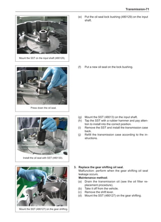 Transmission-71
(e)	 Put the oil seal lock bushing (480129) on the input
shaft.
(f)	 Put a new oil seal on the lock bushing.
Mount the SST on the input shaft (480129).
Press down the oil seal.
(g)	 Mount the SST (48013) on the input shaft.
(h)	 Tap the SST with a rubber hammer and pay atten-
tion to install into the correct position.
(i)	 Remove the SST and install the transmission case
back.
(j)	 Refill the transmission case according to the in-
structions.
Install the oil seal with SST (480130).
3. 	 Replace the gear shifting oil seal.
Malfunction: perform when the gear shifting oil seal
leakage occurs.
Maintenance method:
(a)	 Drain the transmission oil (see the oil filter re-
placement procedure).
(b)	 Take it off from the vehicle.
(c)	 Remove the shift lever.
(d)	 Mount the SST (480127) on the gear shifting.
Mount the SST (480127) on the gear shifting.
 