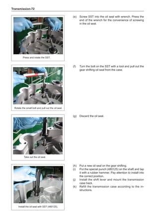 Transmission-72
(e)	 Screw SST into the oil seal with wrench. Press the
end of the wrench for the convenience of screwing
in the oil seal.
Press and rotate the SST.
(f)	 Turn the bolt on the SST with a tool and pull out the
gear shifting oil seal from the case.
Rotate the small bolt and pull out the oil seal.
Take out the oil seal.
(g)	 Discard the oil seal.
(h)	 Put a new oil seal on the gear shifting.
(i)	 Put the special punch (480125) on the shaft and tap
it with a rubber hammer. Pay attention to install into
the correct position.
(j)	 Install the shift lever and mount the transmission
case back.
(k)	 Refill the transmission case according to the in-
structions.
Install the oil seal with SST (480125).
 