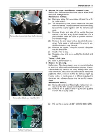 Transmission-73
4.	 Replace the drive conical wheel shaft end cover.
Malfunction: perform when the drive conical wheel shaft
end cover leakage occurs.
Maintenance method:
(a)	 Discharge about 1L transmission oil (see the oil fil-
ter replacement).
(b)	 The transmission case doesn't have to be removed
from the vehicle. The replacement will become easy
to lower the engine together with the transmission
case.
(c)	 Remove 3 bolts and take off the buckle. Remove
the end cover with a big slotted screwdriver. Put a
piece of cloth under the cover to prevent transmis-
sion case damage.
(d)	 Remove the end cover with a big slotted screw-
driver. Put a piece of cloth under the cover to pre-
vent transmission case damage.
(e)	 Remove the bigger O-ring and discard it together
with the end cover.
(f)	 Install a new O-ring.
(g)	 Replace a new end cover and tighten the bolt and
buckle.
Torque: 9.5±2.5 N•m
(h)	 Refill 1L transmission oil.
5.	 Replace the oil pump.
Malfunction: If the transmission case pressure is too low
or shocking, abnormal condition occurs during driving,
there are two key parts — soil pump and hydraulic pres-
sure control unit,which may cause the above mentioned
problems. Then, we need to find the damaged part by
trouble codes. In most cases, it is difficult to judge the
damaged part, please change one by one to trouble-
shoot.
Maintenance method:
(a)	 Remove the end cover following the replacement pro-
cedure of the drive conical wheel shaft end cover.
(b)	 Remove the 6 bolts on the oil pump and put the
SST on the oil pump shaft.
Remove the drive conical wheel shaft end cover.
Remove the 6 bolts and install the SST.
(c)	 Pull out the oil pump with SST (23K002-099-84295).
Pull out the oil pump.
 