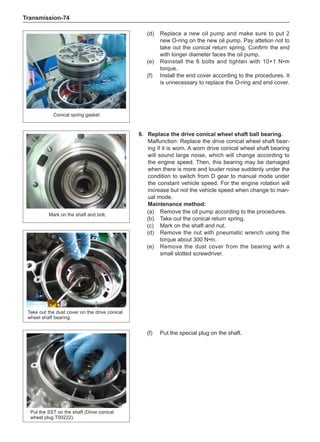 Transmission-74
(d)	 Replace a new oil pump and make sure to put 2
new O-ring on the new oil pump. Pay attetion not to
take out the conical return spring. Confirm the end
with longer diameter faces the oil pump.
(e)	 Reinstall the 6 bolts and tighten with 10+1 N•m
torque.
(f)	 Install the end cover according to the procedures. It
is unnecessary to replace the O-ring and end cover.
Conical spring gasket
6.	 Replace the drive conical wheel shaft ball bearing.
Malfunction: Replace the drive conical wheel shaft bear-
ing if it is worn. A worn drive conical wheel shaft bearing
will sound large noise, which will change according to
the engine speed. Then, this bearing may be damaged
when there is more and louder noise suddenly under the
condition to switch from D gear to manual mode under
the constant vehicle speed. For the engine rotation will
increase but not the vehicle speed when change to man-
ual mode.
Maintenance method:
(a)	 Remove the oil pump according to the procedures.
(b)	 Take out the conical return spring.
(c)	 Mark on the shaft and nut.
(d)	 Remove the nut with pneumatic wrench using the
torque about 300 N•m.
Mark on the shaft and bolt.
(e)	 Remove the dust cover from the bearing with a
small slotted screwdriver.
Take out the dust cover on the drive conical
wheel shaft bearing.
Put the SST on the shaft (Drive conical
wheel plug T00222).
(f)	 Put the special plug on the shaft.
 