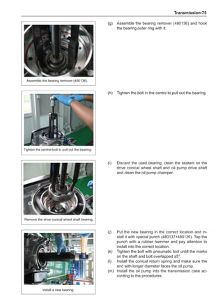 Transmission-75
Assemble the bearing remover (480136).
Tighten the central bolt to pull out the bearing.
Remove the drive conical wheel shaft bearing.
Install a new bearing.
(g)	 Assemble the bearing remover (480136) and hook
the bearing outer ring with it.
(h)	 Tighten the bolt in the centre to pull out the bearing.
(i)	 Discard the used bearing, clean the sealant on the
drive conical wheel shaft and oil pump drive shaft
and clean the oil pump champer.
(j)	 Put the new bearing in the correct location and in-
stall it with special punch (480137+480126). Tap the
punch with a rubber hammer and pay attention to
install into the correct location.
(k)	 Tighten the bolt with pneumatic tool untill the marks
on the shaft and bolt overlapped ±5°.
(l)	 Install the conical return spring and make sure the
end with longer diameter faces the oil pump.
(m)	 Install the oil pump into the transmission case ac-
cording to the procedures.
 