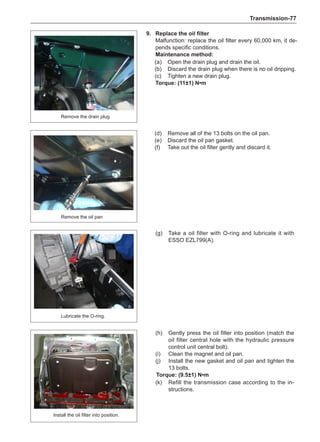 Transmission-77
9.	 Replace the oil filter
Malfunction: replace the oil filter every 60,000 km, it de-
pends specific conditions.
Maintenance method:
(a)	 Open the drain plug and drain the oil.
(b)	 Discard the drain plug when there is no oil dripping.
(c)	 Tighten a new drain plug.
Torque: (11±1) N•m
Remove the drain plug
Remove the oil pan
(d)	 Remove all of the 13 bolts on the oil pan.
(e)	 Discard the oil pan gasket.
(f)	 Take out the oil filter gently and discard it.
(g)	 Take a oil filter with O-ring and lubricate it with
ESSO EZL799(A).
(h)	 Gently press the oil filter into position (match the
oil filter central hole with the hydraulic pressure
control unit central bolt).
(i)	 Clean the magnet and oil pan.
(j)	 Install the new gasket and oil pan and tighten the
13 bolts.
Torque: (9.5±1) N•m
(k)	 Refill the transmission case according to the in-
structions.
Lubricate the O-ring.
Install the oil filter into position.
 