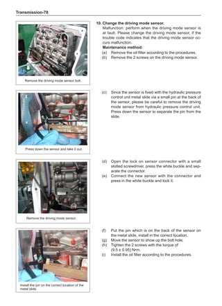 Transmission-78
10.	Change the driving mode sensor.
Malfunction: perform when the driving mode sensor is
at fault. Please change the driving mode sensor, if the
trouble code indicates that the driving mode sensor oc-
curs malfunction.
Maintenance method:
(a)	 Remove the oil filter according to the procedures.
(b)	 Remove the 2 screws on the driving mode sensor.
Remove the driving mode sensor bolt.
Press down the sensor and take it out.
Remove the driving mode sensor.
Install the pin on the correct location of the
metal slide.
(c)	 Since the sensor is fixed with the hydraulic pressure
control unit metal slide via a small pin at the back of
the sensor, please be careful to remove the driving
mode sensor from hydraulic pressure control unit.
Press down the sensor to separate the pin from the
slide.
(d)	 Open the lock on sensor connector with a small
slotted screwdriver, press the white buckle and sep-
arate the connector.
(e)	 Connect the new sensor with the connector and
press in the white buckle and lock it.
(f)	 Put the pin which is on the back of the sensor on
the metal slide, install in the correct location.
(g)	 Move the sensor to show up the bolt hole.
(h)	 Tighten the 2 screws with the torque of
(9.5 ± 0.95) N•m.
(i)	 Install the oil filter according to the procedures.
 