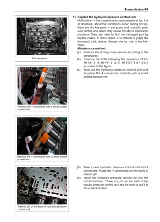 Transmission-79
11.	Replace the hydraulic pressure control unit
Malfunction: If the transmission case pressure is too low
or shocking, abnormal conditions occur during driving,
there are two key parts — soil pump and hydraulic pres-
sure control unit,which may cause the above mentioned
problems.Then, we need to find the damaged part by
trouble codes. In most cases, it is difficult to judge the
damaged part, please change one by one to trouble-
shoot.
Maintenance method:
(a)	 Remove the driving mode sensor according to the
procedures.
(b)	 Remove the bolts following the sequence of 20-
19-18-17-16-15-14-13-12-11-10-9-8-7-6-5-4-3-2-1
as shown in the figure.
(c)	 Take out the hydraulic pressure control unit and
separate the 4 connectors carefully with a small
slotted screwdriver.
(d)	 Take a new hydraulic pressure control unit and 4
connectors. Install the 4 connectors on the basis of
wire length.
(e)	 Install the hydraulic pressure control unit into the
correct location. There is a pin on the back of hy-
draulic pressure control unit and be sure to put it to
the correct location.
Bolt sequence
Remove the 4 connectors with a small slotted
screwdriver.
Remove the 4 connectors with a small slotted
screwdriver.
Restrict pin on the back of hydraulic pressure
control unit
 