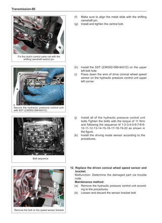 Transmission-80
(f)	 Make sure to align the metal slide with the shifting
camshaft pin.
(g)	 Install and tighten the central bolt.
(h)	 Install the SST (23K002-099-84312) on the upper
left bolt hole.
(i)	 Press down the wire of drive conical wheel speed
sensor on the hydraulic pressure control unit upper
left corner.
Fix the clutch control valve rod with the
shifting camshaft restrict pin.
Secure the hydraulic pressure control unit
with SST (23K002-099-84312).
(j)	 Install all of the hydraulic pressure control unit
bolts.Tighten the bolts with the torque of 11 N•m
and following the sequence of 1-2-3-4-5-6-7-8-9-
10-11-12-13-14-15-16-17-18-19-20 as shown in
the figure.
(k)	 Install the driving mode sensor according to the
procedures.
Bolt sequence
12.	Replace the driven conical wheel speed sensor and
bracket.
Malfunction: Determine the damaged part via trouble
code.
Maintenance method:
(a)	 Remove the hydraulic pressure control unit accord-
ing to the procedures.
(b)	 Loosen and discard the sensor bracket bolt.
Remove the bolt on the speed sensor bracket
 