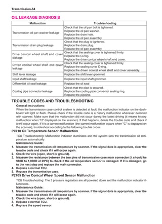 Transmission-84
Oil leakage diagnosis
Malfunction Troubleshooting
Transmission oil pan washer leakage
Check that the oil pan bolt is tightened.
Replace the oil pan washer.
Replace the drain hole.
Replace the oil pan assembly.
Transmission drain plug leakage
Check that the plug is tightened.
Replace the drain plug.
Replace the oil pan assembly.
Drive conical wheel shaft end cover
leakage
Check that the sealing cover is tightened firmly.
Replace the O-ring.
Replace the drive conical wheel shaft end cover.
Driven conical wheel shaft end cover
leakage
Check that the sealing cover is tightened firmly.
Replace the sealing cover O-ring.
Replace the driven conical wheel shaft end cover assembly.
Shift lever leakage Replace the shift lever grommet.
Input shaft leakage Replace the input shaft grommet.
Differential oil seal leakage Replace the oil seal
Cooling pipe connector leakage
Check that the pipe is secured.
Replace the cooling pipe connector sealing ring.
Replace the pipeline.
Trouble Codes and Troubleshooting
General instructions:
When the transmission case control system is detected at fault, the malfunction indicator on the dash-
board will light or flash. Please check if the trouble code is a history malfunction whenever detected
with scanner. Make sure that the malfunction did not occur during the latest driving (it means history
malfunction when H displayed on the scanner). If that happens, delete the trouble code and check if
it will occur again. If it is a current malfunction (the current malfunction occurs when C is displayed on
the scanner), troubleshoot according to the following trouble codes:
P0710 Oil Temperature Sensor Malfunction
TCU Troubleshooting: Malfunction indicator illuminates and the system sets the transmission oil tem-
perature automatically.
Maintenance Guide:
1. 	 Measure the transmission oil temperature by scanner. If the signal data is appropriate, clear the
trouble code and check if it will occur again.
2. 	 Check the wire (open, short or ground).
3. 	 Measure the resistance between the two pins of transmission case main connector (it should be
980Ω to 1,000Ω at 20ºC) to check if the oil temperature sensor is damaged. If it is damaged, go
to the next step and replace the main connector.
4. 	 Replace a normal TCU.
5. 	 Replace the transmission case.
P2765 Drive Conical Wheel Speed Sensor Malfunction
TCU Troubleshooting: The 3 pressure regulators are all powered down and the malfunction indicator il-
luminates.
Maintenance Guide:
1. 	 Measure the transmission oil temperature by scanner. If the signal data is appropriate, clear the
trouble code and check if it will occur again.
2. 	 Check the wire (open, short or ground).
3. 	 Replace a normal TCU.
4. 	 Replace the speed sensor.
 