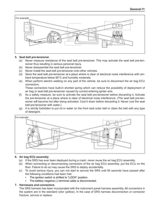 General-11
For example:
5.	 Seat belt pre-tensioner
(a)	 Never measure resistance of the seat belt pre-tensioner. This may activate the seat belt pre-ten-
sioner thus resulting in serious personal injury.
(b)	 Never disassemble the seat belt pre-tensioner.
(c)	 Never install the seat belt pre-tensioner onto other vehicles.
(d)	 Store the seat belt pre-tensioner at a place where is clear of electrical noise interference with am-
bient temperature below 80°C and humidity moderate.
(e)	 When perform electric welding on any part of the vehicle, be sure to disconnect the air bag ECU
connectors.
These connectors have built-in shorted spring which can reduce the possibility of deployment of
air bag or seat belt pre-tensioner caused by current entering igniter wire.
(f)	 As a safety measure, be sure to activate the seat belt pre-tensioner before discarding it. Activate
the pre-tensioner at a place where is clear of electrical noise interference. (The seat belt pre-ten-
sioner will become hot after being activated. Cool it down before discarding it. Never cool the seat
belt pre-tensioner with water.)
(g)	 It is strictly forbidden to put oil or water on the front seat outer belt or clean the belt with any type
of detergent.
For example:
6.	Air bag ECU assembly
(a)	 If the SRS has ever been deployed during a crash, never reuse the air bag ECU assembly.
(b)	 When connecting or disconnecting connectors of the air bag ECU assembly, put the ECU on the
floor. Failure to do so may cause the SRS to deploy accidentally.
(c)	 To avoid serious injury, you can not start to service the SRS until 90 seconds have passed after
the following conditions had been met:
•	 The ignition switch is shifted to “LOCK” position.
•	 The battery negative (-) terminal cable is disconnected.
7.	Harnesses and connectors
The SRS harness has been incorporated with the instrument panel harness assembly. All connectors in
the system are in the standard color (yellow). In the case of SRS harness disconnection or connector
fracture, service or replace.
 