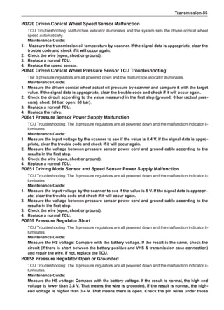 Transmission-85
P0720 Driven Conical Wheel Speed Sensor Malfunction
TCU Troubleshooting: Malfunction indicator illuminates and the system sets the driven conical wheel
speed automatically.
Maintenance Guide:
1.	 Measure the transmission oil temperature by scanner. If the signal data is appropriate, clear the
trouble code and check if it will occur again.
2. 	 Check the wire (open, short or ground).
3. 	 Replace a normal TCU.
4. 	 Replace the speed sensor.
P0840 Driven Conical Wheel Pressure Sensor TCU Troubleshooting:
The 3 pressure regulators are all powered down and the malfunction indicator illuminates.
Maintenance Guide:
1.	 Measure the driven conical wheel actual oil pressure by scanner and compare it with the target
value. If the signal data is appropriate, clear the trouble code and check if it will occur again.
2. 	 Check the circuit according to the value measured in the first step (ground: 0 bar (actual pres-
sure), short: 60 bar, open: 60 bar).
3. 	 Replace a normal TCU.
4. 	 Replace the valve.
P0641 Pressure Sensor Power Supply Malfunction
TCU Troubleshooting: The 3 pressure regulators are all powered down and the malfunction indicator il-
luminates.
Maintenance Guide:
1. 	 Measure the input voltage by the scanner to see if the value is 8.4 V. If the signal data is appro-
priate, clear the trouble code and check if it will occur again.
2. 	 Measure the voltage between pressure sensor power cord and ground cable according to the
results in the first step.
3. 	 Check the wire (open, short or ground).
4. 	 Replace a normal TCU.
P0651 Driving Mode Sensor and Speed Sensor Power Supply Malfunction
TCU Troubleshooting: The 3 pressure regulators are all powered down and the malfunction indicator il-
luminates.
Maintenance Guide:
1. 	 Measure the input voltage by the scanner to see if the value is 5 V. If the signal data is appropri-
ate, clear the trouble code and check if it will occur again.
2. 	 Measure the voltage between pressure sensor power cord and ground cable according to the
results in the first step.
3. 	 Check the wire (open, short or ground).
4. 	 Replace a normal TCU.
P0659 Pressure Regulator Short
TCU Troubleshooting: The 3 pressure regulators are all powered down and the malfunction indicator il-
luminates.
Maintenance Guide:
Measure the HS voltage: Compare with the battery voltage. If the result is the same, check the
circuit (if there is short between the battery positive and VHS  transmission case connection)
and repair the wire. If not, replace the TCU.
P0658 Pressure Regulator Open or Grounded
TCU Troubleshooting: The 3 pressure regulators are all powered down and the malfunction indicator il-
luminates.
Maintenance Guide:
Measure the HS voltage: Compare with the battery voltage. If the result is normal, the high-end
voltage is lower than 3.4 V. That means the wire is grounded. If the result is normal, the high-
end voltage is higher than 3.4 V. That means there is open. Check the pin wires under those
 