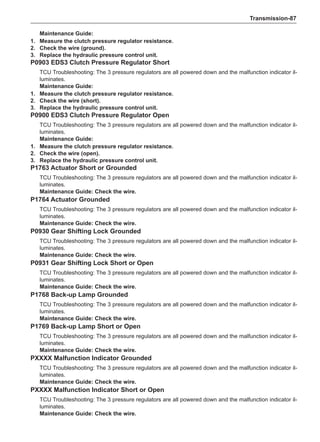 Transmission-87
Maintenance Guide:
1. 	 Measure the clutch pressure regulator resistance.
2. 	 Check the wire (ground).
3. 	 Replace the hydraulic pressure control unit.
P0903 EDS3 Clutch Pressure Regulator Short
TCU Troubleshooting: The 3 pressure regulators are all powered down and the malfunction indicator il-
luminates.
Maintenance Guide:
1.	 Measure the clutch pressure regulator resistance.
2.	 Check the wire (short).
3.	 Replace the hydraulic pressure control unit.
P0900 EDS3 Clutch Pressure Regulator Open
TCU Troubleshooting: The 3 pressure regulators are all powered down and the malfunction indicator il-
luminates.
Maintenance Guide:
1.	 Measure the clutch pressure regulator resistance.
2.	 Check the wire (open).
3.	 Replace the hydraulic pressure control unit.
P1763 Actuator Short or Grounded
TCU Troubleshooting: The 3 pressure regulators are all powered down and the malfunction indicator il-
luminates.
Maintenance Guide: Check the wire.
P1764 Actuator Grounded
TCU Troubleshooting: The 3 pressure regulators are all powered down and the malfunction indicator il-
luminates.
Maintenance Guide: Check the wire.
P0930 Gear Shifting Lock Grounded
TCU Troubleshooting: The 3 pressure regulators are all powered down and the malfunction indicator il-
luminates.
Maintenance Guide: Check the wire.
P0931 Gear Shifting Lock Short or Open
TCU Troubleshooting: The 3 pressure regulators are all powered down and the malfunction indicator il-
luminates.
Maintenance Guide: Check the wire.
P1768 Back-up Lamp Grounded
TCU Troubleshooting: The 3 pressure regulators are all powered down and the malfunction indicator il-
luminates.
Maintenance Guide: Check the wire.
P1769 Back-up Lamp Short or Open
TCU Troubleshooting: The 3 pressure regulators are all powered down and the malfunction indicator il-
luminates.
Maintenance Guide: Check the wire.
PXXXX Malfunction Indicator Grounded
TCU Troubleshooting: The 3 pressure regulators are all powered down and the malfunction indicator il-
luminates.
Maintenance Guide: Check the wire.
PXXXX Malfunction Indicator Short or Open
TCU Troubleshooting: The 3 pressure regulators are all powered down and the malfunction indicator il-
luminates.
Maintenance Guide: Check the wire.
 