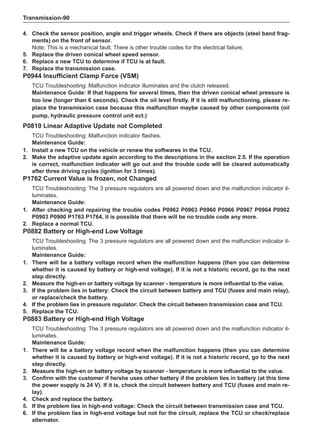 Transmission-90
4.	 Check the sensor position, angle and trigger wheels. Check if there are objects (steel band frag-
ments) on the front of sensor.
Note: This is a mechanical fault. There is other trouble codes for the electrical failure.
5.	 Replace the driven conical wheel speed sensor.
6.	 Replace a new TCU to determine if TCU is at fault.
7.	 Replace the transmission case.
P0944 Insufficient Clamp Force (VSM)
TCU Troubleshooting: Malfunction indicator illuminates and the clutch released.
Maintenance Guide: If that happens for several times, then the driven conical wheel pressure is
too low (longer than 6 seconds). Check the oil level firstly. If it is still malfunctioning, please re-
place the transmission case because this malfunction maybe caused by other components (oil
pump, hydraulic pressure control unit ect.)
P0810 Linear Adaptive Update not Completed
TCU Troubleshooting: Malfunction indicator flashes.
Maintenance Guide:
1.	Install a new TCU on the vehicle or renew the softwares in the TCU.
2.	 Make the adaptive update again according to the descriptions in the section 2.5. If the operation
is correct, malfunction indicator will go out and the trouble code will be cleared automatically
after three driving cycles (ignition for 3 times).
P1762 Current Value is frozen, not Changed
TCU Troubleshooting: The 3 pressure regulators are all powered down and the malfunction indicator il-
luminates.
Maintenance Guide:
1.	After checking and repairing the trouble codes P0962 P0963 P0960 P0966 P0967 P0964 P0902
P0903 P0900 P1763 P1764, it is possible that there will be no trouble code any more.
2.	 Replace a normal TCU.
P0882 Battery or High-end Low Voltage
TCU Troubleshooting: The 3 pressure regulators are all powered down and the malfunction indicator il-
luminates.
Maintenance Guide:
1. 	There will be a battery voltage record when the malfunction happens (then you can determine
whether it is caused by battery or high-end voltage). If it is not a historic record, go to the next
step directly.
2.	 Measure the high-en or battery voltage by scanner - temperature is more influential to the value.
3.	If the problem lies in battery: Check the circuit between battery and TCU (fuses and main relay),
or replace/check the battery.
4.	If the problem lies in pressure regulator: Check the circuit between transmission case and TCU.
5.	 Replace the TCU.
P0883 Battery or High-end High Voltage
TCU Troubleshooting: The 3 pressure regulators are all powered down and the malfunction indicator il-
luminates.
Maintenance Guide:
1.	There will be a battery voltage record when the malfunction happens (then you can determine
whether it is caused by battery or high-end voltage). If it is not a historic record, go to the next
step directly.
2.	 Measure the high-en or battery voltage by scanner - temperature is more influential to the value.
3.	 Confirm with the customer if he/she uses other battery if the problem lies in battery (at this time
the power supply is 24 V). If it is, check the circuit between battery and TCU (fuses and main re-
lay).
4.	 Check and replace the battery.
5.	If the problem lies in high-end voltage: Check the circuit between transmission case and TCU.
6.	If the problem lies in high-end voltage but not for the circuit, replace the TCU or check/replace
alternator.
 
