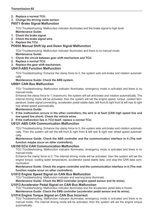 Transmission-92
2. 	 Replace a normal TCU.
3. 	 Change the driving mode sensor.
P0571 Brake Signal Malfunction
TCU Troubleshooting: Malfunction indicator illuminates and the brake signal is high level.
Maintenance Guide:
1. 	 Check the brake signal.
2. 	 Check the brake signal wire.
3. 	 Replace the TCU.
PO955 Manual Shift Up and Down Signal Malfunction
TCU Troubleshooting: Malfunction indicator illuminates and there is no manual mode.
Maintenance Guide:
1. 	 Check the circuit between gear shift mechanism and TCU.
2. 	 Replace a normal TCU.
3. 	 Replace the gear shift mechanism.
U0415 ABS Function Malfunction
TCU Troubleshooting: Enhance the clamp force to 0, the system sets anti-brake and rotation automati-
cally.
Maintenance Guide: Check the ABS system.
U0001 CAN Bus Malfunction
TCU Troubleshooting: Malfunction indicator illuminates, emergency mode is activated and there is no
manual mode.
Enhance the clamp force to 1 (maximum), the system will set anti-brake and rotation automatically. The
internal driving mode will be activated, then the system will set the engine speed, torque, coolant tem-
perature, brake signal connecting, accelerator pedal stable data, left front  right front  left rear  right
rear wheel speed automatically.
Maintenance Guide:
1.	If the malfunction occurs in the other controllers, the wire is at fault (CAN high speed line and
low speed line short). Check the vehicle wires.
2.	If the malfunction lies in TCU itself, replace a normal TCU.
U0121 ABS CAN Communication Malfunction
TCU Troubleshooting: Enhance the clamp force to 0, the system sets anti-brake and rotation automati-
cally. Then the system will set the left front  right front  left rear  right rear wheel speed automati-
cally.
Maintenance Guide: Check the ABS controller and the communication interface in it (The mal-
function maybe occur on other controllers).
U0100 ECU CAN Communication Malfunction
TCU Troubleshooting: Malfunction indicator illuminates, emergency mode is activated and there is no
manual mode.
Enhance the clamp force to 0. The internal driving mode will be activated, then the system will set the
engine torque, cooling water temperature, accelerator pedal stable data, and stop the CAN data com-
munication.
Maintenance Guide: Check the engine controller and the communication interface in it (The mal-
function maybe occur on other controllers).
U1012 Engine Speed Signal on CAN Bus Malfunction
TCU Troubleshooting: Malfunction indicator and warning lamp illuminate.
Maintenance Guide: Check the MCU controller (engine speed sensor and its wires).
U1013 Accelerator Pedal Signal on CAN Bus Malfunction
TCU Troubleshooting: Malfunction indicator illuminates and the accelerator pedal data is frozen.
Maintenance Guide: Check the EMS controller (accelerator pedal sensor and its wires).
U1014 Engine Torque Signal on CAN Bus Incorrect
TCU Troubleshooting: Malfunction indicator illuminates, emergency mode is activated and there is no
manual mode. The internal driving mode will be activated, then the system will set the engine torque
automatically.
 