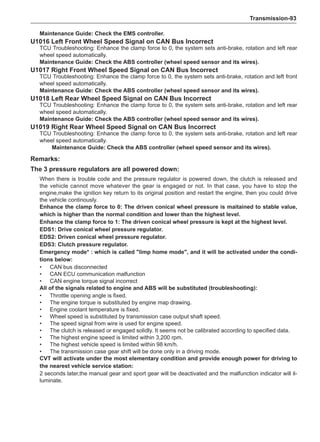 Transmission-93
Remarks:
The 3 pressure regulators are all powered down:
When there is trouble code and the pressure regulator is powered down, the clutch is released and
the vehicle cannot move whatever the gear is engaged or not. In that case, you have to stop the
engine,make the ignition key return to its original position and restart the engine, then you could drive
the vehicle continously.
Enhance the clamp force to 0: The driven conical wheel pressure is maitained to stable value,
which is higher than the normal condition and lower than the highest level.
Enhance the clamp force to 1: The driven conical wheel pressure is kept at the highest level.
EDS1: Drive conical wheel pressure regulator.
EDS2: Driven conical wheel pressure regulator.
EDS3: Clutch pressure regulator.
Emergency mode* : which is called limp home mode, and it will be activated under the condi-
tions below:
•	 CAN bus disconnected
•	 CAN ECU communication malfunction
•	 CAN engine torque signal incorrect
All of the signals related to engine and ABS will be substituted (troubleshooting):
•	 Throttle opening angle is fixed.
•	 The engine torque is substituted by engine map drawing.
•	Engine coolant temperature is fixed.
•	 Wheel speed is substituted by transmission case output shaft speed.
•	 The speed signal from wire is used for engine speed.
•	 The clutch is released or engaged solidly. It seems not be calibrated according to specified data.
•	 The highest engine speed is limited within 3,200 rpm.
•	 The highest vehicle speed is limited within 98 km/h.
•	 The transmission case gear shift will be done only in a driving mode.
CVT will activate under the most elementary condition and provide enough power for driving to
the nearest vehicle service station:
2 seconds later,the manual gear and sport gear will be deactivated and the malfunction indicator will il-
luminate.
Maintenance Guide: Check the EMS controller.
U1016 Left Front Wheel Speed Signal on CAN Bus Incorrect
TCU Troubleshooting: Enhance the clamp force to 0, the system sets anti-brake, rotation and left rear
wheel speed automatically.
Maintenance Guide: Check the ABS controller (wheel speed sensor and its wires).
U1017 Right Front Wheel Speed Signal on CAN Bus Incorrect
TCU Troubleshooting: Enhance the clamp force to 0, the system sets anti-brake, rotation and left front
wheel speed automatically.
Maintenance Guide: Check the ABS controller (wheel speed sensor and its wires).
U1018 Left Rear Wheel Speed Signal on CAN Bus Incorrect
TCU Troubleshooting: Enhance the clamp force to 0, the system sets anti-brake, rotation and left rear
wheel speed automatically.
Maintenance Guide: Check the ABS controller (wheel speed sensor and its wires).
U1019 Right Rear Wheel Speed Signal on CAN Bus Incorrect
TCU Troubleshooting: Enhance the clamp force to 0, the system sets anti-brake, rotation and left rear
wheel speed automatically.
Maintenance Guide: Check the ABS controller (wheel speed sensor and its wires).
 
