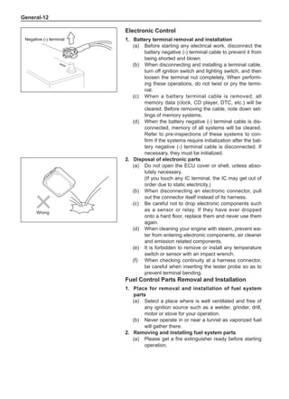 General-12
Electronic Control
1.	 Battery terminal removal and installation
(a)	 Before starting any electrical work, disconnect the
battery negative (-) terminal cable to prevent it from
being shorted and blown.
(b)	 When disconnecting and installing a terminal cable,
turn off ignition switch and lighting switch, and then
loosen the terminal nut completely. When perform-
ing these operations, do not twist or pry the termi-
nal.
(c)	 When a battery terminal cable is removed, all
memory data (clock, CD player, DTC, etc.) will be
cleared. Before removing the cable, note down set-
tings of memory systems.
(d)	 When the battery negative (-) terminal cable is dis-
connected, memory of all systems will be cleared.
Refer to pre-inspections of these systems to con-
firm if the systems require initialization after the bat-
tery negative (-) terminal cable is disconnected. If
necessary, they must be initialized.
2.	 Disposal of electronic parts
(a)	 Do not open the ECU cover or shell, unless abso-
lutely necessary.
(If you touch any IC terminal, the IC may get out of
order due to static electricity.)
(b)	 When disconnecting an electronic connector, pull
out the connector itself instead of its harness.
(c)	 Be careful not to drop electronic components such
as a sensor or relay. If they have ever dropped
onto a hard floor, replace them and never use them
again.
(d)	 When cleaning your engine with steam, prevent wa-
ter from entering electronic components, air cleaner
and emission related components.
(e)	 It is forbidden to remove or install any temperature
switch or sensor with an impact wrench.
(f)	 When checking continuity at a harness connector,
be careful when inserting the tester probe so as to
prevent terminal bending.
Fuel Control Parts Removal and Installation
1.	Place for removal and installation of fuel system
parts
(a)	 Select a place where is well ventilated and free of
any ignition source such as a welder, grinder, drill,
motor or stove for your operation.
(b)	 Never operate in or near a tunnel as vaporized fuel
will gather there.
2.	 Removing and installing fuel system parts
(a)	 Please get a fire extinguisher ready before starting
operation.
Negative (-) terminal
Wrong
 