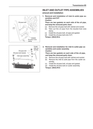 Transmission-95
1.	 Removal and installation of inlet  outlet pipe as-
semblies and CVT
Caution:
There are two gaskets on each side of the oil pipe,
and keep the removed parts clean.
(a)	 Remove the oil-pass bolt with ratchet and socket.
(b)	 Take out the oil pipe from the double-hole tube
clamp.
(c)	 Install the oil-pass bolt, oil pipe and gasket.
(d)	 Install the oil-pass bolt onto CVT.
Torque: (30±3) N•m
2.	 Removal and installation for inlet  outlet pipe as-
semblies and cooler assembly
Caution:
There are two gaskets on each side of the oil pipe,
and keep the removed parts clean.
(a)	 Remove the oil-pass bolt with ratchet and socket.
(b)	 Remove the inlet  oulet pipe from the cooler as-
sembly.
(c)	 Install the oil-pass bolt, oil pipe and gasket.
(d)	 Install the oil-pass bolt on cooler assembly.
Torque: (30±3) N•m
Inlet and outlet pipe assemblies
emoval and installation
Gasket
Double-hole
clamp
Oil-pass bolt
Oil-pass bolt
Gasket
Outlet
pipe as-
sembly
Oil-pass bolt
Inlet pipe assembly
 