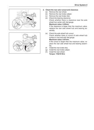 Drive System-
2.	 Check the rear axle runout and clearance
(a)	 Remove the rear wheel.
(b)	 Remove the rear brake caliper.
(c)	 Remove the rear brake disk.
(d)	 Check the bearing clearance.
Check whether there is clearance near the axle
wheel hub center with dial gauge.
Maximum value: 0.05mm.
If the clearance is larger than the maximum value,
replace the rear axle wheel hub and bearing as-
sembly.
(e)	 Check the axle wheel hub runout.
Check whether there is runout of axle wheel hub
surface in hub bolt with dial gauge.
Maximum value: 0.07mm.
If the runout is larger than the maximum value, re-
place the rear axle wheel hub and bearing assem-
bly.
(f)	 Install the rear brake disc.
(g)	 Install the rear brake caliper.
(h)	 Install the rear wheel.
Torque: 110±10 N•m
 