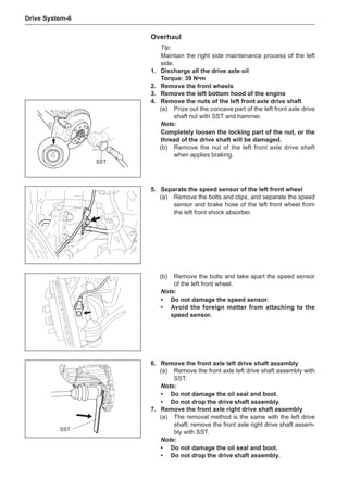 Drive System-
Overhaul
Tip:
Maintain the right side maintenance process of the left
side.
1.	 Discharge all the drive axle oil
Torque: 39 N•m
2.	 Remove the front wheels
3.	 Remove the left bottom hood of the engine
4.	 Remove the nuts of the left front axle drive shaft
(a)	 Prize out the concave part of the left front axle drive
shaft nut with SST and hammer.
Note:
Completely loosen the locking part of the nut, or the
thread of the drive shaft will be damaged.
(b)	 Remove the nut of the left front axle drive shaft
when applies braking.
SST
5.	 Separate the speed sensor of the left front wheel
(a)	 Remove the bolts and clips, and separate the speed
sensor and brake hose of the left front wheel from
the left front shock absorber.
(b)	 Remove the bolts and take apart the speed sensor
of the left front wheel.
Note:
•	 Do not damage the speed sensor.
•	Avoid the foreign matter from attaching to the
speed sensor.
SST
6.	 Remove the front axle left drive shaft assembly
(a)	 Remove the front axle left drive shaft assembly with
SST.
Note:
•	 Do not damage the oil seal and boot.
•	 Do not drop the drive shaft assembly.
7.	 Remove the front axle right drive shaft assembly
(a)	 The removal method is the same with the left drive
shaft; remove the front axle right drive shaft assem-
bly with SST.
Note:
•	 Do not damage the oil seal and boot.
•	 Do not drop the drive shaft assembly.
 