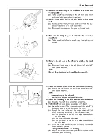 Drive System-
15.	Remove the small clip of the left front axle outer uni-
versal joint boot
(a)	 Take apart the small clip of the left front axle inner
universal joint boot with screw driver.
16.	Remove the outer universal joint boot of the front
axle
(a)	 Remove the outer universal joint boot from the out-
er universal joint boot shaft assembly.
(b)	 Remove the grease on the outer universal joint.
17.	Remove the snap ring of the front axle left drive
shaft hole
(a)	 Take apart the left drive shaft snap ring with screw
driver.
18.	Remove the oil seal of the left drive shaft of the front
axle
(a)	 Remove the oil seal of the left drive shaft with SST
and press machine.
Note:
Do not drop the inner universal joint assembly.
SST
19.	Install the oil seal of the left drive shaft of the front axle
(a)	 Install the oil seal of the left drive shaft with SST
and press machine.
Note:
•	 Do not damage the oil seal.
•	The oil seal should be set at position.
20.	Install the snap ring of the front axle left drive shaft hole
(a)	 Install a new left drive shaft hole snap ring.
21.	Install the front axle outer universal joint boot
(a)	 Wrap the spline of the outer universal joint with PVC
insulated tape to avoid damaging the boot.
(b)	 Install the new parts onto the inner universal joint
shaft assembly according to the following order.
(1)	The small clip of the left front axle outer univer-
sal joint boot.
(2)	The outer universal joint boot.
(3)	The large clip of the left front axle outer univer-
sal joint boot.
(c)	 Seal the outer universal joint assembly of the left
front axle with grease.
The grease volume: 155 to 170g
(d)	 Install the outer universal joint boot on the outer
universal joint assembly.
SST
 