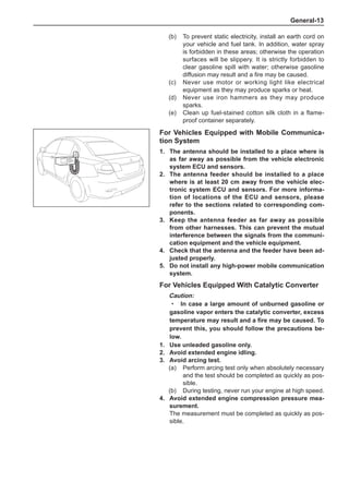 General-13
For Vehicles Equipped with Mobile Communica-
tion System
1.	The antenna should be installed to a place where is
as far away as possible from the vehicle electronic
system ECU and sensors.
2.	The antenna feeder should be installed to a place
where is at least 20 cm away from the vehicle elec-
tronic system ECU and sensors. For more informa-
tion of locations of the ECU and sensors, please
refer to the sections related to corresponding com-
ponents.
3.	Keep the antenna feeder as far away as possible
from other harnesses. This can prevent the mutual
interference between the signals from the communi-
cation equipment and the vehicle equipment.
4.	 Check that the antenna and the feeder have been ad-
justed properly.
5.	 Do not install any high-power mobile communication
system.
For Vehicles Equipped With Catalytic Converter
Caution:
In case a large amount of unburned gasoline or
gasoline vapor enters the catalytic converter, excess
temperature may result and a fire may be caused. To
prevent this, you should follow the precautions be-
low.
1.	Use unleaded gasoline only.
2.	Avoid extended engine idling.
3.	Avoid arcing test.
(a)	 Perform arcing test only when absolutely necessary
and the test should be completed as quickly as pos-
sible.
(b)	 During testing, never run your engine at high speed.
4.	Avoid extended engine compression pressure mea-
surement.
The measurement must be completed as quickly as pos-
sible.
·
(b)	 To prevent static electricity, install an earth cord on
your vehicle and fuel tank. In addition, water spray
is forbidden in these areas; otherwise the operation
surfaces will be slippery. It is strictly forbidden to
clear gasoline spill with water; otherwise gasoline
diffusion may result and a fire may be caused.
(c)	 Never use motor or working light like electrical
equipment as they may produce sparks or heat.
(d)	 Never use iron hammers as they may produce
sparks.
(e)	 Clean up fuel-stained cotton silk cloth in a flame-
proof container separately.
 