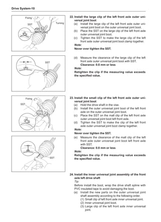 Drive System-10
Fixing
SST
Turning
(d)	 Measure the clearance of the large clip of the left
front axle outer universal joint boot with SST.
Clearance: 0.8 mm or less
Note:
Retighten the clip if the measuring value exceeds
the specified value.
SST
23.	Install the small clip of the left front axle outer uni-
versal joint boot
(a)	Hold the drive shaft in the vise.
(b)	 Install the outer universal joint boot of the left front
axle on the outer universal joint boot.
(c)	 Place the SST on the mall clip of the left front axle
outer universal joint boot left front axle.
(d)	 Tighten the SST to make the clip of the left front
axle outer universal joint boot clamp together.
Note:
Never over tighten the SST.
Fixing
SST
22.	Install the large clip of the left front axle outer uni-
versal joint boot
(a)	 Install the large clip of the left front axle outer uni-
versal joint boot on the outer universal joint boot.
(b)	 Place the SST on the large clip of the left front axle
outer universal joint boot.
(c)	 Tighten the SST to make the large clip of the left
front axle outer universal joint boot clamp together.
Note:
Never over tighten the SST.
(e)	 Measure the clearance of the mall clip of the left
front axle outer universal joint boot left front axle
with SST.
Clearance: 0.8 mm or less
Note:
Retighten the clip if the measuring value exceeds
the specified value.
SST
24.	Install the inner universal joint assembly of the front
axle left drive shaft
Tip:
Before install the boot, wrap the drive shaft spline with
PVC insulated tape to avoid damaging the boot.
(a)	 Install the new parts on the outer universal joint
shaft assembly according to the following order.
(1)	Small clip of left front axle inner universal joint.
(2)	Inner universal joint boot.
(3)	Large clip of the left front axle inner universal
joint.
 