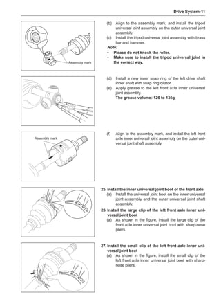 Drive System-11
Assembly mark
(d)	 Install a new inner snap ring of the left drive shaft
inner shaft with snap ring dilator.
(e)	 Apply grease to the left front axle inner universal
joint assembly.
The grease volume: 125 to 135g
Assembly mark
(f)	 Align to the assembly mark, and install the left front
axle inner universal joint assembly on the outer uni-
versal joint shaft assembly.
(b)	 Align to the assembly mark, and install the tripod
universal joint assembly on the outer universal joint
assembly.
(c)	 Install the tripod universal joint assembly with brass
bar and hammer.
Note:
•	Please do not knock the roller.
•	 Make sure to install the tripod universal joint in
the correct way.
26.	Install the large clip of the left front axle inner uni-
versal joint boot
(a)	 As shown in the figure, install the large clip of the
front axle inner universal joint boot with sharp-nose
pliers.
27.	Install the small clip of the left front axle inner uni-
versal joint boot
(a)	 As shown in the figure, install the small clip of the
left front axle inner universal joint boot with sharp-
nose pliers.
25.	Install the inner universal joint boot of the front axle
(a)	 Install the universal joint boot on the inner universal
joint assembly and the outer universal joint shaft
assembly.
 