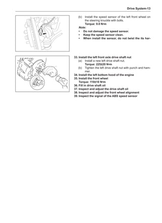 Drive System-13
(b)	 Install the speed sensor of the left front wheel on
the steering knuckle with bolts.
Torque: 9.0 N•m
Note:
•	 Do not damage the speed sensor.
•	Keep the speed sensor clean.
•	 When install the sensor, do not twist the its har-
33.	Install the left front axle drive shaft nut
(a)	 Install a new left drive shaft nut.
Torque: 225±20 N•m
(b)	 Tighten the left drive shaft nut with punch and ham-
mer.
34.	Install the left bottom hood of the engine
35.	Install the front wheel
Torque: 110±10 N•m
36.	Fill in drive shaft oil
37.	Inspect and adjust the drive shaft oil
38.	Inspect and adjust the front wheel alignment
39.	Inspect the signal of the ABS speed sensor
 