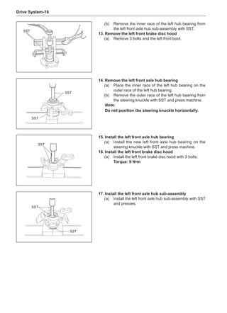 Drive System-16
SST
(b)	 Remove the inner race of the left hub bearing from
the left front axle hub sub-assembly with SST.
13.	Remove the left front brake disc hood
(a)	 Remove 3 bolts and the left front boot.
SST
SST
14.	Remove the left front axle hub bearing
(a)	 Place the inner race of the left hub bearing on the
outer race of the left hub bearing.
(b)	 Remove the outer race of the left hub bearing from
the steering knuckle with SST and press machine.
Note:
Do not position the steering knuckle horizontally.
SST
15.	Install the left front axle hub bearing
(a)	 Install the new left front axle hub bearing on the
steering knuckle with SST and press machine.
16.	Install the left front brake disc hood
(a)	 Install the left front brake disc hood with 3 bolts.
Torque: 9 N•m
SST
SST
17.	Install the left front axle hub sub-assembly
(a)	 Install the left front axle hub sub-assembly with SST
and presses.
 