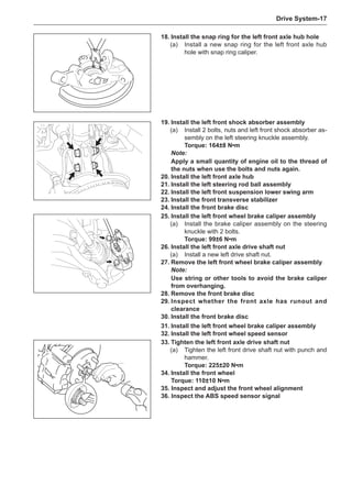 Drive System-17
18.	Install the snap ring for the left front axle hub hole
(a)	 Install a new snap ring for the left front axle hub
hole with snap ring caliper.
19.	Install the left front shock absorber assembly
(a)	 Install 2 bolts, nuts and left front shock absorber as-
sembly on the left steering knuckle assembly.
Torque: 164±8 N•m
Note:
Apply a small quantity of engine oil to the thread of
the nuts when use the bolts and nuts again.
20.	Install the left front axle hub
21.	Install the left steering rod ball assembly
22.	Install the left front suspension lower swing arm
23.	Install the front transverse stabilizer
24.	Install the front brake disc
25.	Install the left front wheel brake caliper assembly
(a)	 Install the brake caliper assembly on the steering
knuckle with 2 bolts.
Torque: 99±6 N•m
26.	Install the left front axle drive shaft nut
(a)	 Install a new left drive shaft nut.
27.	Remove the left front wheel brake caliper assembly
Note:
Use string or other tools to avoid the brake caliper
from overhanging.
28.	Remove the front brake disc
29.	Inspect whether the front axle has runout and
clearance
30.	Install the front brake disc
31.	Install the left front wheel brake caliper assembly
32.	Install the left front wheel speed sensor
33.	Tighten the left front axle drive shaft nut
(a)	 Tighten the left front drive shaft nut with punch and
hammer.
Torque: 225±20 N•m
34.	Install the front wheel
Torque: 110±10 N•m
35. Inspect and adjust the front wheel alignment
36. Inspect the ABS speed sensor signal
 