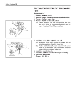 Drive System-18
BOLTS OF THE LEFT FRONT AXLE WHEEL
HUB
Replacement
1.	 Remove the front wheel
2.	 Remove the left front wheel brake caliper assembly
3.	 Remove the front brake disc
4.	 Remove the left front axle hub bolt
(a)	 Fix the left front axle hub sub-assembly with SST
and screw driver or other equivalent tools, and re-
move the bolts of the left front axle hub.
SST
5.	Install the bolts of the left front axle hub
(a)	 As shown in the figure, install the gasket and nut
onto the new bolts of the left wheel hub.
(b)	 Fix the left front axle hub sub-assembly with screw
driver or the equivalent tools, and tighten the nut to
install the bolts of the left wheel hub.
6.	Install the front brake disc
7.	Install the left front wheel brake caliper assembly
8.	Install the front wheel
Torque: 110±10 N•m
Gasket
Nut
 