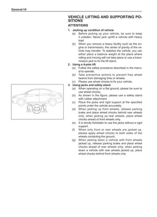 General-14
Vehicle Lifting and Supporting PO-
SITIONS
ATTENTIONS
1.	 Jacking up condition of vehicle
(a)	 Before jacking up your vehicle, be sure to keep
it unladen. Never jack up/lift a vehicle with heavy
load.
(b)	 When you remove a heavy facility such as the en-
gine or transmission, the center of gravity of the ve-
hicle may transfer. To stabilize the vehicle, you can
either place a balance weight at the place where
rolling and moving will not take place or use a trans-
mission jack to fix the lift stand.
2.	Using a 4-pole lift
(a)	 Follow the safety procedure described in the manu-
al to operate.
(b)	 Take preventive actions to prevent free wheel
beams from damaging tires or wheels.
(c)	 Please use wheel chocks to fix your vehicle.
3.	Using jacks and safety stand
(a)	 When operating on a flat ground, please be sure to
use wheel chocks.
(b)	 As shown in the figure, please use a safety stand
with rubber attachment.
(c)	 Place the jacks and rigid support at the specified
points under the vehicle accurately.
(d)	 When jacking up front wheels, release parking
brake and place wheel chocks behind rear wheels
only; when jacking up rear wheels, place wheel
chocks ahead of front wheels only.
(e)	 It is strictly forbidden to use the jacks without a rigid
support.
(f)	 When only front or rear wheels are jacked up,
please apply wheel chocks to both sides of the
wheels contacting the ground.
(g)	 When jacking down a vehicle with front wheels
jacked up, release parking brake and place wheel
chocks ahead of rear wheels only; when jacking
down a vehicle with rear wheels jacked up, place
wheel chocks behind front wheels only.
 
