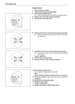 Drive System-20
Replacement
1.	 Remove the rear wheel
2.	Take apart the parking brake cable
3.	 Remove the speed sensor
(a)	 Take mounting bolts of the apart the speed sensor.
4.	 Remove the rear brake caliper assembly
5.	 Remove the rear brake disc
7.	Install the left rear axle hub and bearing assembly
(a)	 Install the left rear axle hub and bearing assembly
with 4 bolts.
Torque: 99±6 N•m
8.	 Remove the rear brake disc
9.	 Remove the rear brake caliper assembly
6.	 Remove the left rear axle hub and bearing assembly
(a)	 Remove 4 bolts and the left rear axle hub and bear-
ing assembly.
10.	Connect the speed sensor
(a)	 Install the speed sensor with bolts.
Note:
Never twist the harness of sensor when connecting.
11.	Inspect whether the rear axle has runout or
clearance.
12.	Install the parking brake cable
13.	Install the rear wheel
Torque: 110±10 N•m
14.	Inspect the signal of ABS speed sensor
 
