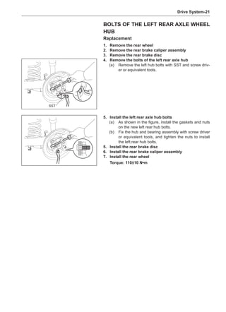 Drive System-21
Bolts of the Left Rear Axle Wheel
Hub
Replacement
1.	 Remove the rear wheel
2.	 Remove the rear brake caliper assembly
3.	 Remove the rear brake disc
4.	 Remove the bolts of the left rear axle hub
(a)	 Remove the left hub bolts with SST and screw driv-
er or equivalent tools.
SST
5.	Install the left rear axle hub bolts
(a)	 As shown in the figure, install the gaskets and nuts
on the new left rear hub bolts.
(b)	 Fix the hub and bearing assembly with screw driver
or equivalent tools, and tighten the nuts to install
the left rear hub bolts.
5.	Install the rear brake disc
6.	Install the rear brake caliper assembly
7.	Install the rear wheel
Torque: 110±10 N•m
 
