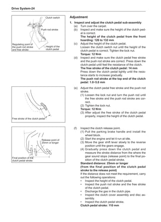 Drive System-24
1.	Inspect and adjust the clutch pedal sub-assembly
(a)	 Turn over the carpet.
(b)	 Inspect and make sure the height of the clutch ped-
al is correct.
The height of the clutch pedal from the front
hoarding: 126 to 132 mm
(c)	 Adjust the height of the clutch pedal.
Loosen the clutch switch nut until the height of the
clutch pedal is correct. Tighten the lock nut.
Torque: 12 N•m
(d)	 Inspect and make sure the clutch pedal free stroke
and the push rod stroke are correct. Press down the
clutch pedal until feel the resistance of the clutch.
The free stroke of the clutch pedal: 14 mm
Press down the clutch pedal lightly until the resis-
tance starts to increase gradually.
The push rod stroke at the top end of the clutch
pedal: 1.0~5.0 mm
(e)	 Adjust the clutch pedal free stroke and the push rod
stroke.
(1)	Loosen the lock nut and turn the push rod until
the free stroke and the push rod stroke are cor-
rect.
(2)	Tighten the lock nut.
Torque: 12 N•m
(3)	After adjust the free stroke of the clutch pedal
properly, inspect the height of the clutch pedal.
(f)	 Inspect the clutch release point.
(1)	Pull the parking brake handle and install the
wheel block.
(2)	Start the engine and let it run at idle.
(3)	Move the gear shift lever slowly to the reverse
position until the gears engage.
(4)	Gradually press down the clutch pedal and
measure the stroke distance from the where the
gear sound stops (release point) to the final po-
sition of the clutch pedal stroke.
Standard distance: 25mm or longer
(from the final position of the clutch pedal
stroke to the release point)
If the distance does not meet the requirement, carry
out the following operations:
•	 Inspect the height of the clutch pedal.
•	 Inspect the push rod stroke and the free stroke
of the clutch pedal.
•	 Discharge the gas in the clutch pipe.
•	 Inspect the clutch cover assembly and disc as-
sembly.
•	 Inspect the clutch pedal stroke.
Clutch pedal stroke: 110 mm
Clutch switch
Regulating point of
the push rod stroke
and free stroke
Push rod stroke
Height of the
clutch pedal
Free stroke of the clutch pedal
Final position of the
clutch pedal stroke
Release point of
25mm or longer
Adjustment
 