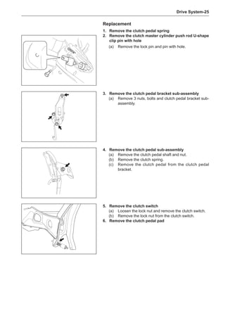 Drive System-25
1.	 Remove the clutch pedal spring
2.	 Remove the clutch master cylinder push rod U-shape
clip pin with hole
(a)	 Remove the lock pin and pin with hole.
Replacement
3.	 Remove the clutch pedal bracket sub-assembly
(a)	 Remove 3 nuts, bolts and clutch pedal bracket sub-
assembly.
5.	 Remove the clutch switch
(a)	 Loosen the lock nut and remove the clutch switch.
(b)	 Remove the lock nut from the clutch switch.
6.	 Remove the clutch pedal pad
4.	 Remove the clutch pedal sub-assembly
(a)	 Remove the clutch pedal shaft and nut.
(b)	 Remove the clutch spring.
(c)	 Remove the clutch pedal from the clutch pedal
bracket.
 