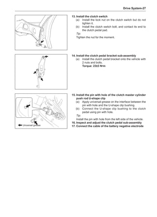 Drive System-27
13.	Install the clutch switch
(a)	 Install the lock nut on the clutch switch but do not
tighten it.
(b)	 Install the clutch switch bolt, and contact its end to
the clutch pedal pad.
Tip:
Tighten the nut for the moment.
15.	Install the pin with hole of the clutch master cylinder
push rod U-shape clip
(a)	 Apply universal grease on the interface between the
pin with hole and the U-shape clip bushing.
(b)	 Connect the U-shape clip bushing to the clutch
pedal using pin with hole.
Tip:
Install the pin with hole from the left side of the vehicle.
16.	Inspect and adjust the clutch pedal sub-assembly
17.	Connect the cable of the battery negative electrode
14.	Install the clutch pedal bracket sub-assembly
(a)	 Install the clutch pedal bracket onto the vehicle with
2 nuts and bolts.
Torque: 23±3 N•m
Universal grease
 