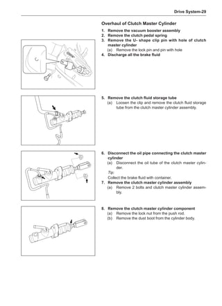 Drive System-29
1.	 Remove the vacuum booster assembly
2.	 Remove the clutch pedal spring
3.	 Remove the U- shape clip pin with hole of clutch
master cylinder
(a)	 Remove the lock pin and pin with hole
4.	 Discharge all the brake fluid
Overhaul of Clutch Master Cylinder
5.	 Remove the clutch fluid storage tube
(a)	 Loosen the clip and remove the clutch fluid storage
tube from the clutch master cylinder assembly.
8.	 Remove the clutch master cylinder component
(a)	 Remove the lock nut from the push rod.
(b)	 Remove the dust boot from the cylinder body.
6.	 Disconnect the oil pipe connecting the clutch master
cylinder
(a)	 Disconnect the oil tube of the clutch master cylin-
der.
Tip:
Collect the brake fluid with container.
7.	 Remove the clutch master cylinder assembly
(a)	 Remove 2 bolts and clutch master cylinder assem-
bly.
 