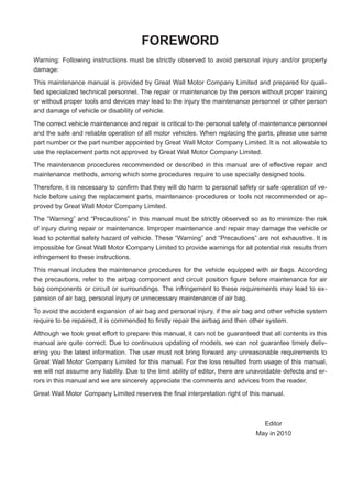 FOREWORD
Warning: Following instructions must be strictly observed to avoid personal injury and/or property
damage:
This maintenance manual is provided by Great Wall Motor Company Limited and prepared for quali-
fied specialized technical personnel. The repair or maintenance by the person without proper training
or without proper tools and devices may lead to the injury the maintenance personnel or other person
and damage of vehicle or disability of vehicle.
The correct vehicle maintenance and repair is critical to the personal safety of maintenance personnel
and the safe and reliable operation of all motor vehicles. When replacing the parts, please use same
part number or the part number appointed by Great Wall Motor Company Limited. It is not allowable to
use the replacement parts not approved by Great Wall Motor Company Limited.
The maintenance procedures recommended or described in this manual are of effective repair and
maintenance methods, among which some procedures require to use specially designed tools.
Therefore, it is necessary to confirm that they will do harm to personal safety or safe operation of ve-
hicle before using the replacement parts, maintenance procedures or tools not recommended or ap-
proved by Great Wall Motor Company Limited.
The “Warning” and “Precautions” in this manual must be strictly observed so as to minimize the risk
of injury during repair or maintenance. Improper maintenance and repair may damage the vehicle or
lead to potential safety hazard of vehicle. These “Warning” and “Precautions” are not exhaustive. It is
impossible for Great Wall Motor Company Limited to provide warnings for all potential risk results from
infringement to these instructions.
This manual includes the maintenance procedures for the vehicle equipped with air bags. According
the precautions, refer to the airbag component and circuit position figure before maintenance for air
bag components or circuit or surroundings. The infringement to these requirements may lead to ex-
pansion of air bag, personal injury or unnecessary maintenance of air bag.
To avoid the accident expansion of air bag and personal injury, if the air bag and other vehicle system
require to be repaired, it is commended to firstly repair the airbag and then other system.
Although we took great effort to prepare this manual, it can not be guaranteed that all contents in this
manual are quite correct. Due to continuous updating of models, we can not guarantee timely deliv-
ering you the latest information. The user must not bring forward any unreasonable requirements to
Great Wall Motor Company Limited for this manual. For the loss resulted from usage of this manual,
we will not assume any liability. Due to the limit ability of editor, there are unavoidable defects and er-
rors in this manual and we are sincerely appreciate the comments and advices from the reader.
Great Wall Motor Company Limited reserves the final interpretation right of this manual.
Editor
May in 2010
 