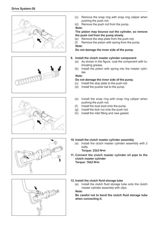 Drive System-30
(c)	 Remove the snap ring with snap ring caliper when
pushing the push rod.
(d)	 Remove the push rod from the pump.
Note:
The piston may bounce out the cylinder, so remove
the push rod from the pump slowly.
(e)	 Remove the stop plate from the push rod.
(f)	 Remove the piston with spring from the pump.
Note:
Do not damage the inner side of the pump.
(e)	 Install the snap ring with snap ring caliper when
pushing the push rod.
(f)	 Install the dust boot onto the pump.
(g)	 Install the lock nut onto the push rod.
(h)	 Install the inlet fitting and new gasket.
9.	Install the clutch master cylinder component
(a)	 As shown in the figure, coat the component with lu-
bricating grease.
(b)	 Install the piston with spring into the master cylin-
der.
Note:
Do not damage the inner side of the pump.
(c)	 Install the stop plate to the push rod.
(d)	 Install the pusher bat to the pump.
10.	Install the clutch master cylinder assembly
(a)	 Install the clutch master cylinder assembly with 2
bolts.
Torque: 23±3 N•m
11.	Connect the clutch master cylinder oil pipe to the
clutch master cylinder
Torque: 16±2 N•m
12.	Install the clutch fluid storage tube
(a)	 Install the clutch fluid storage tube onto the clutch
master cylinder assembly with clips.
Note:
Be careful not to bend the clutch fluid storage tube
when connecting it.
 