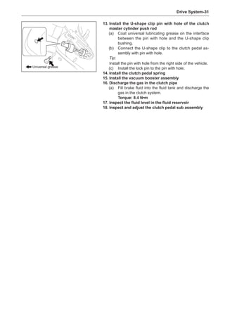 Drive System-31
13.	Install the U-shape clip pin with hole of the clutch
master cylinder push rod
(a)	 Coat universal lubricating grease on the interface
between the pin with hole and the U-shape clip
bushing.
(b)	 Connect the U-shape clip to the clutch pedal as-
sembly with pin with hole.
Tip:
Install the pin with hole from the right side of the vehicle.
(c)	 Install the lock pin to the pin with hole.
14.	Install the clutch pedal spring
15.	Install the vacuum booster assembly
16.	Discharge the gas in the clutch pipe
(a)	 Fill brake fluid into the fluid tank and discharge the
gas in the clutch system.
Torque: 8.4 N•m
17.	Inspect the fluid level in the fluid reservoir
18.	Inspect and adjust the clutch pedal sub assembly
Universal grease
 